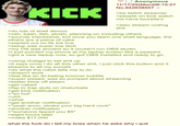 KICK Anonymous 11/17/25(Mon)06:15:27 No.942638557 v >be twitch streamer >people on kick watch me have tourette's >also stream coding s--- >do lots of shell demos >zsh, bash, fish, elvish, planning on including others >sounds impressive, but once you learn one shell language, the others are a piece of cake >started out on tik tok live >setup was super low tech >my OS was ancient so it couldn't run OBS studio >i just pointed my phone at my laptop screen like a peasant >got a new laptop now, so got OBS installed and ready to go >using chatgpt to set s--- up >it says once i do all this other s---, i just click this button and it streams to all my socials >do what the robot tells me to do >doesn't work >feel like an Al-hating boomer luddite >super p-----, was so pumped about streaming >better blow off steam >get naked >fap to trap sluts on chaturbate >get kick notification >"so hot" >uhh >what >get another notification >"yeah anon, stroke your big hard c---" >another notification >"someone tipped you $5" >eight hours later >make $17,000 what the f--- do i tell my boss when he asks why i quit