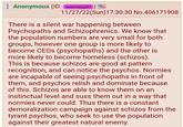 Anonymous (ID: wemwpjIH) 11/27/22(Sun)17:30:30 No.406171908 There is a silent war happening between Psychopaths and Schizophrenics. We know that the population numbers are very small for both groups, however one group is more likely to become CEOs (psychopaths) and the other is more likely to become homeless (schizos). This is because schizos are good at pattern recognition, and can notice the psychos. Normies are incapable of seeing psychopaths in front of them, and psychos relish and dominate because of this. Schizos are able to know them on an instinctual level and suss them out in a way that normies never could. Thus there is a constant demoralization campaign against schizos from the tyrant psychos, who seek to use the population against their greatest natural enemy.