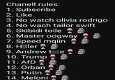 Chanell rules: 1. Subscribe 2. Like 3. No watch olivia rodrigo 4. No wach tailor swift 5. Skibidi toile 6. Master oogway 7. Speed mqiin 8. H tler 9. Andrew te 10. Trump 11. AfD 12. Orban 13. Putin 14. Meloni 4