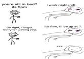 youre stll in bed? its 5pm work nightshift. Oh right, I forgot. Sorry for waking you. It's fine, I'll be up at 7. ZZZ...
