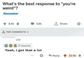 What's the best response to "you're weird"? Discussion 8.4k TOP COMMENTS ▾ 3.8k Share 22h 17 Awards Yeah, I get that a lot Reply 22.0k+