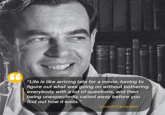 "Life is like arriving late for a movie, having to figure out what was going on without bothering everybody with a lot of questions, and then being unexpectedly called away before you find out how it ends." Joseph Campbell
