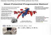 Japan lowkey is horrible place to live. Meet Potential Progressive Nation! "The UN said they have a high HDI!" "They'll stop meatriding Israel any day now!" "Just wait until they legalize gay marriage" "They'll start giving their workers humane hours any decade now!" Give me freedom, give me fire, give me war crimes to cover up or I retire! Always "will" and "almost", but never "did". They call him 007 O attempts to curb misogyny O war crimes apologized for 7 ethnicities genicided チ Try to lower your suicide rate by bettering living standards X Downplay sexual assaults and the rampant sexualization of women @mari_mok_Ory-3d おっぱい揉んできた