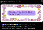 Liam @LegoRacers2.4h Trump: X I made you c-- don't ignore me NEWS WIRE NewsWire @NewsWire_US.6h Trump directs Justice Department to investigate Bill Clinton for ties to Epstein.