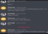 B B B gumisgf Today at 21:46 15 wbu? Thorson Today at 21:48 Glad I checked before anything got racey. I'm a bit too old for you. gumisgf Today at 21:49 i don't mind Thorson Today at 21:52 Eh I do that's a bit sketchy. gumisgf Today at 21:52 okii NEW MESSAGES Thorson Today at 22:07 Would you actually mind sending a picture of your panties?