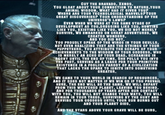 CUT THE BRAVADO, XENOS. YOU GLOAT ABOUT YOUR CONNECTION TO NATURE, YOUR ANIMAL WISDOM. WHAT HAS IT GIVEN YOU? WHERE ARE YOUR TECHNOLOGICAL MARVELS? YOUR GREAT DISCOVERIES? YOUR UNDERSTANDING OF THE UNIVERSE'S LAWS? EVEN WHEN WE WERE AT THE SAME STAGE OF DEVELOPMENT AS YOU,DRESSING LIKE YOU, HUNTING LIKE YOU, EXISTING LIKE YOU, WE DID NOT MERELY SURVIVE. WE EMBARKED ON GREAT ADVENTURES. WE CREATED WONDERS. AND YOU DID NOT. YOU PROUDLY SPEAK OF THE WIRES IN YOUR SKULLS, NOT EVEN REALIZING THEY ARE THE STRINGS OF YOUR PUPPETEERS. YOU ATTRIBUTE THE SCRAPS OF YOUR ACHIEVEMENTS TO THE WISDOM OF YOUR GODDESS, WHO IS MERELY AN ECHO OF YOUR DEAD, SCREAMING IN AGONY UNTIL THE END OF TIME. SHE PULLS YOU INTO THE PAST, SERVING AS A LEASH FOR YOUR PRIMITIVE EXISTENCE IN A FOOLISH PARODY OF A CIVILIZATION THAT LACKS THE SPARK TO IGNITE INTO SOMETHING GREATER. WE CAME TO YOUR WORLD IN SEARCH OF RESOURCES. AND IT DOES NOT MATTER IF WE WIN OR IF YOU PREVAIL HERE. THE END WILL BE THE SAME, WE WILL DEPART FROM THIS WRETCHED PLANET, LEAVING YOU BEHIND. AND FOR THOUSANDS OF YEARS AFTER OUR CONTACT WITH YOU, YOU WILL NOT CHANGE YOUR WAYS, YOU WILL REMAIN IN YOUR TREES, SURVIVING BY THE HUNT AND SERVING YOUR GODDESS UNTIL YOUR SUN BURNS OUT AND YOUR PLANET DIES. AND THE STARS ABOVE YOUR GRAVE WILL BE OURS.