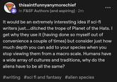 thisaintfunnyanymorechief In F&SF Authors (and aspiring) 2m It would be an extremely interesting idea if sci-fi writers just....ditched the trope of Planet of the Hats. I get why they use it (having done so myself out of convenience a couple of times) but consider just how much depth you can add to your species when you stop viewing them from a macro scale. Humans have a wide array of cultures and traditions, why do the aliens have to be all the same? #writing #sci fi and fantasy #alien species