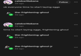 calebwittebane 3d ago ok everyone time to start laying eggs the-frightening-ghoul 3d ago Follow calebwittebane 3d ago time to start laying eggs, frightening ghoul the-frightening-ghoul 2d ago the-frightening-ghoul-jr 2d ago