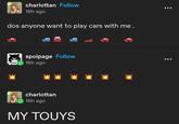 charlottan Follow 16h ago dos anyone want to play cars with me. spoipage Follow 16h ago charlottan 16h ago MY TOUYS