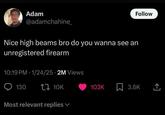 Follow Adam @adamchahine_ Nice high beams bro do you wanna see an unregistered firearm 10:19 PM 1/24/25 2M Views 130 t 10K Most relevant replies 103K ☐ 3.6K <]