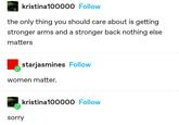 kristina100000 Follow the only thing you should care about is getting stronger arms and a stronger back nothing else matters starjasmines Follow women matter. sorry kristina100000 Follow