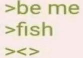 >be me >fish ><V