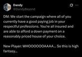 Dandy B @DandyBeyond 0 DM: We start the campaign where all of you currently have a good paying job in your respectful professions. You're all insured and are able to afford a down payment on a reasonably priced house of your choice. New Player: WHOOOOOOAAAA... So this is high fantasy...