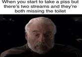 When you start to take a piss but there's two streams and they're both missing the toilet