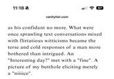 11:18 A 97 vanityfair.com as his confidant no more. What were once sprawling text conversations mixed with flirtatious witticisms became the terse and cold responses of a man more bothered than intrigued. An "Interesting day?" met with a "fine". A picture of my butthole eliciting merely a "niiiice".
