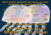 do you want to become jellyfish with me? SWEET FELLAS we could just exist no brain, just blup blup blup