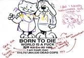 1 I feel exterally hallvanated this image lol GOOD BILLION Save em all? Gureto Daze? BORN TO DIE ???I don't WORLD IS A F--- Kill Em All 1989 -I am trash man 1999 what, beautiful remember Duwang? a 410,757,864,530 DEAD COPS ???