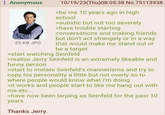 : Anonymous 25 KB JPG 10/19/23(Thu)08:05:38 No.75113938 >be me 10 years ago in high school >autistic but not too severely >have trouble starting conversations and making friends but don't act strangely or in a way that would make me stand out or be a target >start watching Seinfeld >realize Jerry Seinfeld is an extremely likeable and funny person >start to imitate Seinfeld's mannerisms and try to copy his personality a little but not overly so to where people would know what I'm doing >it works and people start to like me hang out with me etc... >have now been larping as Seinfeld for the past 10 years Thanks Jerry.