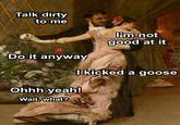 Talk dirty to me Do it anyway I'm not CheesyLaVeda good at it I kicked a goose Ohhh yeah! Wait, what?