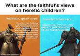 What are the faithful's views on heretic children? Yüzbaşi Captain says: "It was not their fault they were born in heretic lands, thus we should give them safety behind the Iron Wall and train them so that they may redeem themselves in the service of the Sultan (May God look upon him with favor!)." Crusader Knight says: "SEND THEM TO THE LORD AND LET HIM DECIDE IF HELL'S THEIR REWARD." made with mematic
