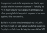 Now, my mom and a couple of other family members have chimed in, saying I should just let her bring whatever she wants because "it's Thanksgiving" and "it's the thought that counts." They're acting like I'm committing some huge offense by wanting the food to be enjoyable for everyone and not have random experimental dishes that no one will eat. But I feel like I'm just trying to keep the meal enjoyable and, frankly, edible. I don't think it's wrong to want guests to actually enjoy the food, especially since I'm putting in a lot of effort to host. Am I really being unreasonable here? AITA?