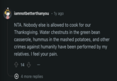 iamnotbetterthanyou ⚫ 1y ago NTA. Nobody else is allowed to cook for our Thanksgiving. Water chestnuts in the green bean casserole, hummus in the mashed potatoes, and other crimes against humanity have been performed by my relatives. I feel your pain. 14 + 4 more replies
