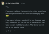 Ok_Sprinkles_9729 • 1y ago YTA. If someone had kept their mouth shut, sister would have only brought one weird dish. Now she's bringing three. If she wants to bring a weird dish let her. If people want to try it let them. Put it at the end of the table or a side table where it might be forgotten. After dinner cover it and let her take her home. 87 73