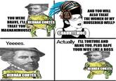 YOU WERE BRAVE, I'LL HERNÁN CORTÉS TREAT YOU MAGNANIMOUSLY Yeeees. HERNÁN CORTÉS imgflip.com AND YOU WILL ALSO TREAT THE WOMEN OF MY HOUSEHOLD WELL? CUAUHTEMOC Actually I'LL TORTURE AND HANG YOU, PLUS R--- YOUR WIFE LIKE A BOSS HERNÁN CORTÉS