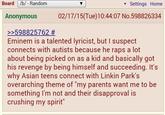 Board /b/ - Random Anonymous >>598825762 # ▾ Settings Home 02/17/15(Tue)10:44:07 No.598826334 Eminem is a talented lyricist, but I suspect connects with autists because he raps a lot about being picked on as a kid and basically got his revenge by being himself and succeeding. It's why Asian teens connect with Linkin Park's overarching theme of "my parents want me to be something I'm not and their disapproval is crushing my spirit"