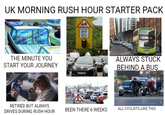 UK MORNING RUSH HOUR STARTER PACK THE MINUTE YOU START YOUR JOURNEY RETIRED BUT ALWAYS DRIVES DURING RUSH HOUR School 20 lights show ALWAYS STUCK BEHIND A BUS BEEN THERE 6 WEEKS ALL CYCLISTS LIKE THIS