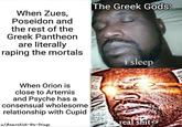 When Zues, Poseidon and the rest of the Greek Pantheon are literally r----- the mortals The Greek Gods: When Orion is close to Artemis and Psyche has a consensual wholesome relationship with Cupid u/Anarchist-On-Drugs i sleep real s---