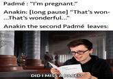 Padmé : "I'm pregnant." Anakin: [long pause] "That's won- ...That's wonderful..." Anakin the second Padmé leaves: SEX MANUAL DID I MISS A PAGE!? solid snark