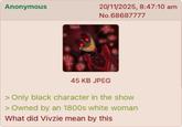 Anonymous 20/11/2025, 8:47:10 am No.68687777 45 KB JPEG > Only black character in the show > Owned by an 1800s white woman What did Vivzie mean by this