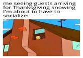 me seeing guests arriving for Thanksgiving knowing I'm about to have to socialize: