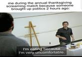 me during the annual thanksgiving screaming match because someone brought up politics 2 hours ago: I'm eating because I'm very uncomfortable.