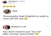 Kali Greene Follow Mar 28 Nicki Personally, bad English is such a turn off for me. Marquis C. Lett You don't need to put "for me" after writing "personally">