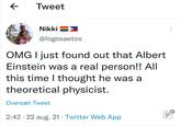 ← Tweet O.... the Nikki @logosaetos OMG I just found out that Albert Einstein was a real person!! All this time I thought he was a theoretical physicist. Oversæt Tweet • 2:42 22 aug. 21 Twitter Web App •