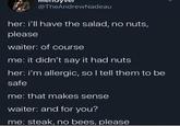 @TheAndrewNadeau her: i'll have the salad, no nuts, please waiter: of course me: it didn't say it had nuts her: i'm allergic, so I tell them to be safe me: that makes sense waiter: and for you? me: steak, no bees, please