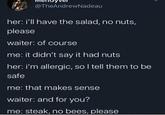 @TheAndrewNadeau her: i'll have the salad, no nuts, please waiter: of course me: it didn't say it had nuts her: i'm allergic, so I tell them to be safe me: that makes sense waiter: and for you? me: steak, no bees, please