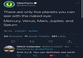 UberFacts @UberFacts There are only five planets you can see with the naked eye: Mercury, Venus, Mars, Jupiter, and Saturn 16:34 23/2/21 · Buffer 33 Retweets 11 Quote Tweets 281 Likes 27 <] Mitch Colander @MitcCola03.3m Replying to @UberFacts Smh try 6. You can definitely see earth 27 6