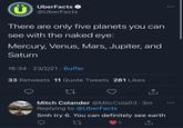 UberFacts @UberFacts There are only five planets you can see with the naked eye: Mercury, Venus, Mars, Jupiter, and Saturn 16:34 23/2/21 · Buffer 33 Retweets 11 Quote Tweets 281 Likes 27 <] Mitch Colander @MitcCola03.3m Replying to @UberFacts Smh try 6. You can definitely see earth 27 6