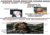 CHOOSE YOUR MENTOR YOUNG MAN Alpha male™ e-celeb success is exotic cars and hookers wash your balls I'm having a breakdown you too can be alpha™ with a monthly subscription Aragorn son of Arathorn If by my life or death I can protect you, I will I have wished you joy since first I saw you I would have gone with you to the end, into the very fires of Mordor You Bow to no one