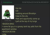 Anonymous 6 KB JPG >BADDA BING >be me >20 05/08/16(Sun)23:04:54 No.683368161 >walking around Brooklyn >new to the city >feel and opportunity come up >yell at the top of my lungs > some fat guy in a greasy tank top yells from his apartment window >BADDA BOOM >mfw