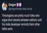 Oregon @oregonthedm.bsky.social Theologians are pretty much folks who argue dnd rulesets between editions until the indie developer reminds them other faiths exist.