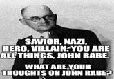 SAVIOR, NAZI, HERO, VILLAIN YOU ARE ALL THINGS, JOHN RABE. WHAT ARE YOUR THOUGHTS ON JOHN RABE?