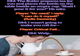 DM: The Butler prepares tea for you and places the kettle on the table beside an empty cup. "Shall I pour it for you?" He asks. Player. "No need," I reply. "I can do it myself." (Rolls Dexterity) DM: I wasn't going to make you roll for-- Player. Critical Fail... DM: Welp...