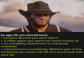 by age 20 you should have: > joined a discord you don't talk in > a video game you spent too much money on > an unhealthy attachment to a fictional character > a friend from a completely different part of the world that you never met IRL but you'd trust with your life