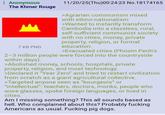 Anonymous The Khmer Rouge 7 KB PNG 11/20/25(Thu)00:24:23 No.18174165 >Agrarian communism mixed with ethno-nationalism >Wanted to instantly transform Cambodia into a classless, rural, self-sufficient communist society with no cities, money, private property, religion, or formal education. >Evacuated cities (Phnom Penh's 2-3 million people were forced into the countryside within days). >Abolished money, schools, hospitals, private property, religion, and most technology. >Declared it "Year Zero" and tried to restart civilization from scratch as a giant agricultural collective. >Targeted anyone seen as "bourgeois" or "intellectual": teachers, doctors, monks, people who wore glasses, spoke foreign languages, or lived in cities. Am I missing something? This all sounds based as hell. Who complained about this? Probably f------ Americans as usual. F------ pig dogs.