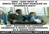SON: DAD WHY IS MEN'S DAY AS NOT POPULAR AS WOMEN'S DAY? DAD: BECAUSE WE CANNOT CELEBRATE A MAN'S ACHIEVEMENTS IN A SINGLE DAY.. HAPPY INTERNATIONAL MEN'S DAY!