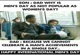 SON: DAD WHY IS MEN'S DAY AS NOT POPULAR AS WOMEN'S DAY? DAD: BECAUSE WE CANNOT CELEBRATE A MAN'S ACHIEVEMENTS IN A SINGLE DAY.. HAPPY INTERNATIONAL MEN'S DAY!